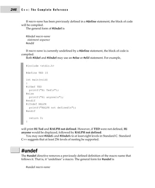 246   C++: The Complete Reference


          If macro-name has been previously defined in a #define statement, the block of code
      will be compiled.
          The general form of #ifndef is

         #ifndef macro-name
          statement sequence
         #endif

         If macro-name is currently undefined by a #define statement, the block of code is
      compiled.
         Both #ifdef and #ifndef may use an #else or #elif statement. For example,

         #include <stdio.h>

         #define TED 10

         int main(void)
         {
         #ifdef TED
           printf("Hi Tedn");
         #else
           printf("Hi anyonen");
         #endif
         #ifndef RALPH
           printf("RALPH not definedn");
         #endif

             return 0;
         }

      will print Hi Ted and RALPH not defined. However, if TED were not defined, Hi
      anyone would be displayed, followed by RALPH not defined.
          You may nest #ifdefs and #ifndefs to at least eight levels in Standard C. Standard
      C++ suggests that at least 256 levels of nesting be supported.



      #undef
      The #undef directive removes a previously defined definition of the macro name that
      follows it. That is, it "undefines" a macro. The general form for #undef is

         #undef macro-name
 