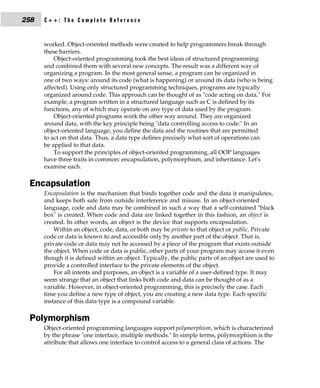 258   C++: The Complete Reference


      worked. Object-oriented methods were created to help programmers break through
      these barriers.
          Object-oriented programming took the best ideas of structured programming
      and combined them with several new concepts. The result was a different way of
      organizing a program. In the most general sense, a program can be organized in
      one of two ways: around its code (what is happening) or around its data (who is being
      affected). Using only structured programming techniques, programs are typically
      organized around code. This approach can be thought of as "code acting on data." For
      example, a program written in a structured language such as C is defined by its
      functions, any of which may operate on any type of data used by the program.
          Object-oriented programs work the other way around. They are organized
      around data, with the key principle being "data controlling access to code." In an
      object-oriented language, you define the data and the routines that are permitted
      to act on that data. Thus, a data type defines precisely what sort of operations can
      be applied to that data.
          To support the principles of object-oriented programming, all OOP languages
      have three traits in common: encapsulation, polymorphism, and inheritance. Let's
      examine each.

 Encapsulation
      Encapsulation is the mechanism that binds together code and the data it manipulates,
      and keeps both safe from outside interference and misuse. In an object-oriented
      language, code and data may be combined in such a way that a self-contained "black
      box" is created. When code and data are linked together in this fashion, an object is
      created. In other words, an object is the device that supports encapsulation.
          Within an object, code, data, or both may be private to that object or public. Private
      code or data is known to and accessible only by another part of the object. That is,
      private code or data may not be accessed by a piece of the program that exists outside
      the object. When code or data is public, other parts of your program may access it even
      though it is defined within an object. Typically, the public parts of an object are used to
      provide a controlled interface to the private elements of the object.
          For all intents and purposes, an object is a variable of a user-defined type. It may
      seem strange that an object that links both code and data can be thought of as a
      variable. However, in object-oriented programming, this is precisely the case. Each
      time you define a new type of object, you are creating a new data type. Each specific
      instance of this data type is a compound variable.

 Polymorphism
      Object-oriented programming languages support polymorphism, which is characterized
      by the phrase "one interface, multiple methods." In simple terms, polymorphism is the
      attribute that allows one interface to control access to a general class of actions. The
 