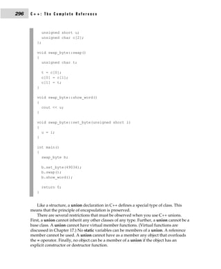 296   C++: The Complete Reference



             unsigned short u;
             unsigned char c[2];
         };

         void swap_byte::swap()
         {
           unsigned char t;

             t = c[0];
             c[0] = c[1];
             c[1] = t;
         }

         void swap_byte::show_word()
         {
           cout << u;
         }

         void swap_byte::set_byte(unsigned short i)
         {
           u = i;
         }

         int main()
         {
           swap_byte b;

             b.set_byte(49034);
             b.swap();
             b.show_word();

             return 0;
         }


          Like a structure, a union declaration in C++ defines a special type of class. This
      means that the principle of encapsulation is preserved.
          There are several restrictions that must be observed when you use C++ unions.
      First, a union cannot inherit any other classes of any type. Further, a union cannot be a
      base class. A union cannot have virtual member functions. (Virtual functions are
      discussed in Chapter 17.) No static variables can be members of a union. A reference
      member cannot be used. A union cannot have as a member any object that overloads
      the = operator. Finally, no object can be a member of a union if the object has an
      explicit constructor or destructor function.
 