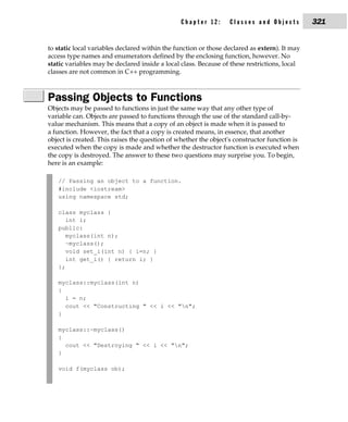 Chapter 12:      Classes and Objects          321


to static local variables declared within the function or those declared as extern). It may
access type names and enumerators defined by the enclosing function, however. No
static variables may be declared inside a local class. Because of these restrictions, local
classes are not common in C++ programming.



Passing Objects to Functions
Objects may be passed to functions in just the same way that any other type of
variable can. Objects are passed to functions through the use of the standard call-by-
value mechanism. This means that a copy of an object is made when it is passed to
a function. However, the fact that a copy is created means, in essence, that another
object is created. This raises the question of whether the object's constructor function is
executed when the copy is made and whether the destructor function is executed when
the copy is destroyed. The answer to these two questions may surprise you. To begin,
here is an example:

   // Passing an object to a function.
   #include <iostream>
   using namespace std;

   class myclass {
      int i;
   public:
      myclass(int n);
      ~myclass();
      void set_i(int n) { i=n; }
      int get_i() { return i; }
   };

   myclass::myclass(int n)
   {
     i = n;
     cout << "Constructing " << i << "n";
   }

   myclass::~myclass()
   {
     cout << "Destroying " << i << "n";
   }

   void f(myclass ob);
 
