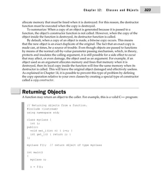 Chapter 12:       Classes and Objects          323


allocate memory that must be freed when it is destroyed. For this reason, the destructor
function must be executed when the copy is destroyed.
    To summarize: When a copy of an object is generated because it is passed to a
function, the object's constructor function is not called. However, when the copy of the
object inside the function is destroyed, its destructor function is called.
    By default, when a copy of an object is made, a bitwise copy occurs. This means
that the new object is an exact duplicate of the original. The fact that an exact copy is
made can, at times, be a source of trouble. Even though objects are passed to functions
by means of the normal call-by-value parameter passing mechanism, which, in theory,
protects and insulates the calling argument, it is still possible for a side effect to occur
that may affect, or even damage, the object used as an argument. For example, if an
object used as an argument allocates memory and frees that memory when it is
destroyed, then its local copy inside the function will free the same memory when its
destructor is called. This will leave the original object damaged and effectively useless.
As explained in Chapter 14, it is possible to prevent this type of problem by defining
the copy operation relative to your own classes by creating a special type of constructor
called a copy constructor.



Returning Objects
A function may return an object to the caller. For example, this is a valid C++ program:

   // Returning objects from a function.
   #include <iostream>
   using namespace std;

   class myclass {
      int i;
   public:
      void set_i(int n) { i=n; }
      int get_i() { return i; }
   };

   myclass f();      // return object of type myclass

   int main()
   {
     myclass o;

      o = f();
 