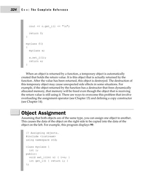 324   C++: The Complete Reference




             cout << o.get_i() << "n";

             return 0;
         }

         myclass f()
         {
           myclass x;

             x.set_i(1);
             return x;
         }


          When an object is returned by a function, a temporary object is automatically
      created that holds the return value. It is this object that is actually returned by the
      function. After the value has been returned, this object is destroyed. The destruction of
      this temporary object may cause unexpected side effects in some situations. For
      example, if the object returned by the function has a destructor that frees dynamically
      allocated memory, that memory will be freed even though the object that is receiving
      the return value is still using it. There are ways to overcome this problem that involve
      overloading the assignment operator (see Chapter 15) and defining a copy constructor
      (see Chapter 14).



      Object Assignment
      Assuming that both objects are of the same type, you can assign one object to another.
      This causes the data of the object on the right side to be copied into the data of the
      object on the left. For example, this program displays 99:

         // Assigning objects.
         #include <iostream>
         using namespace std;

         class myclass {
            int i;
         public:
            void set_i(int n) { i=n; }
            int get_i() { return i; }
         };
 