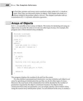 328   C++: The Complete Reference


         n Part One, pointers and arrays were examined as they relate to C++'s built-in

      I  types. Here, they are discussed relative to objects. This chapter also looks at a
         feature related to the pointer called a reference. The chapter concludes with an
      examination of C++'s dynamic allocation operators.



      Arrays of Objects
      In C++, it is possible to have arrays of objects. The syntax for declaring and using an
      object array is exactly the same as it is for any other type of array. For example, this
      program uses a three-element array of objects:

          #include <iostream>
          using namespace std;

          class cl {
             int i;
          public:
             void set_i(int j) { i=j; }
             int get_i() { return i; }
          };

          int main()
          {
            cl ob[3];
            int i;

              for(i=0; i<3; i++) ob[i].set_i(i+1);

              for(i=0; i<3; i++)
                cout << ob[i].get_i() << "n";

              return 0;
          }

      This program displays the numbers 1, 2, and 3 on the screen.
          If a class defines a parameterized constructor, you may initialize each object in an
      array by specifying an initialization list, just like you do for other types of arrays.
      However, the exact form of the initialization list will be decided by the number of
      parameters required by the object's constructor function. For objects whose
      constructors have only one parameter, you can simply specify a list of initial values,
      using the normal array-initialization syntax. As each element in the array is created, a
 