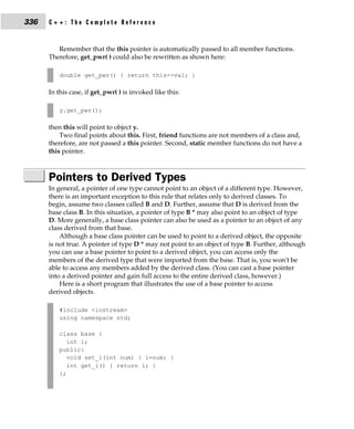 336   C++: The Complete Reference


         Remember that the this pointer is automatically passed to all member functions.
      Therefore, get_pwr( ) could also be rewritten as shown here:

         double get_pwr() { return this->val; }

      In this case, if get_pwr( ) is invoked like this:

         y.get_pwr();

      then this will point to object y.
          Two final points about this. First, friend functions are not members of a class and,
      therefore, are not passed a this pointer. Second, static member functions do not have a
      this pointer.



      Pointers to Derived Types
      In general, a pointer of one type cannot point to an object of a different type. However,
      there is an important exception to this rule that relates only to derived classes. To
      begin, assume two classes called B and D. Further, assume that D is derived from the
      base class B. In this situation, a pointer of type B * may also point to an object of type
      D. More generally, a base class pointer can also be used as a pointer to an object of any
      class derived from that base.
          Although a base class pointer can be used to point to a derived object, the opposite
      is not true. A pointer of type D * may not point to an object of type B. Further, although
      you can use a base pointer to point to a derived object, you can access only the
      members of the derived type that were imported from the base. That is, you won't be
      able to access any members added by the derived class. (You can cast a base pointer
      into a derived pointer and gain full access to the entire derived class, however.)
          Here is a short program that illustrates the use of a base pointer to access
      derived objects.

         #include <iostream>
         using namespace std;

         class base {
            int i;
         public:
            void set_i(int num) { i=num; }
            int get_i() { return i; }
         };
 