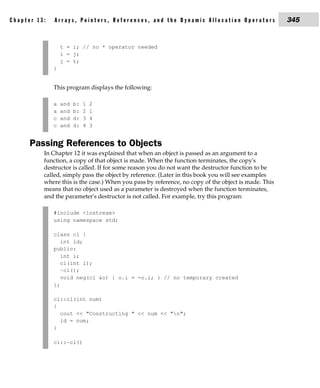Chapter 13:   Arrays, Pointers, References, and the Dynamic Allocation Operators                     345


                  t = i; // no * operator needed
                  i = j;
                  j = t;
              }


              This program displays the following:

              a   and   b:   1   2
              a   and   b:   2   1
              c   and   d:   3   4
              c   and   d:   4   3


      Passing References to Objects
          In Chapter 12 it was explained that when an object is passed as an argument to a
          function, a copy of that object is made. When the function terminates, the copy's
          destructor is called. If for some reason you do not want the destructor function to be
          called, simply pass the object by reference. (Later in this book you will see examples
          where this is the case.) When you pass by reference, no copy of the object is made. This
          means that no object used as a parameter is destroyed when the function terminates,
          and the parameter's destructor is not called. For example, try this program:

              #include <iostream>
              using namespace std;

              class cl {
                 int id;
              public:
                 int i;
                 cl(int i);
                 ~cl();
                 void neg(cl &o) { o.i = -o.i; } // no temporary created
              };

              cl::cl(int num)
              {
                cout << "Constructing " << num << "n";
                id = num;
              }

              cl::~cl()
 