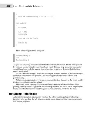 346   C++: The Complete Reference



         {
             cout << "Destructing " << id << "n";
         }

         int main()
         {
           cl o(1);

             o.i = 10;
             o.neg(o);

             cout << o.i << "n";

             return 0;
         }


         Here is the output of this program:

         Constructing 1
         -10
         Destructing 1

      As you can see, only one call is made to cl's destructor function. Had o been passed
      by value, a second object would have been created inside neg( ), and the destructor
      would have been called a second time when that object was destroyed at the time
      neg( ) terminated.
          As the code inside neg( ) illustrates, when you access a member of a class through a
      reference, you use the dot operator. The arrow operator is reserved for use with
      pointers only.
          When passing parameters by reference, remember that changes to the object inside
      the function affect the calling object.
          One other point: Passing all but the smallest objects by reference is faster than
      passing them by value. Arguments are usually passed on the stack. Thus, large objects
      take a considerable number of CPU cycles to push onto and pop from the stack.

 Returning References
      A function may return a reference. This has the rather startling effect of allowing a
      function to be used on the left side of an assignment statement! For example, consider
      this simple program:
 