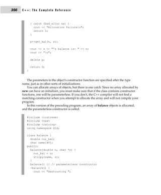 356   C++: The Complete Reference



             } catch (bad_alloc xa) {
               cout << "Allocation Failuren";
               return 1;
             }

             p->get_bal(n, s);

             cout << s << "'s balance is: " << n;
             cout << "n";

             delete p;

             return 0;
         }


         The parameters to the object's constructor function are specified after the type
      name, just as in other sorts of initializations.
         You can allocate arrays of objects, but there is one catch. Since no array allocated by
      new can have an initializer, you must make sure that if the class contains constructor
      functions, one will be parameterless. If you don't, the C++ compiler will not find a
      matching constructor when you attempt to allocate the array and will not compile your
      program.
         In this version of the preceding program, an array of balance objects is allocated,
      and the parameterless constructor is called.

         #include <iostream>
         #include <new>
         #include <cstring>
         using namespace std;

         class balance {
           double cur_bal;
           char name[80];
         public:
           balance(double n, char *s) {
             cur_bal = n;
             strcpy(name, s);
           }
           balance() {} // parameterless constructor
           ~balance() {
             cout << "Destructing ";
 