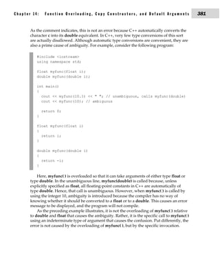 Chapter 14:    Function Overloading, Copy Constructors, and Default Arguments                        381


       As the comment indicates, this is not an error because C++ automatically converts the
       character c into its double equivalent. In C++, very few type conversions of this sort
       are actually disallowed. Although automatic type conversions are convenient, they are
       also a prime cause of ambiguity. For example, consider the following program:

          #include <iostream>
          using namespace std;

          float myfunc(float i);
          double myfunc(double i);

          int main()
          {
            cout << myfunc(10.1) << " "; // unambiguous, calls myfunc(double)
            cout << myfunc(10); // ambiguous

              return 0;
          }

          float myfunc(float i)
          {
            return i;
          }

          double myfunc(double i)
          {
            return -i;
          }

           Here, myfunc( ) is overloaded so that it can take arguments of either type float or
       type double. In the unambiguous line, myfunc(double) is called because, unless
       explicitly specified as float, all floating-point constants in C++ are automatically of
       type double. Hence, that call is unambiguous. However, when myfunc( ) is called by
       using the integer 10, ambiguity is introduced because the compiler has no way of
       knowing whether it should be converted to a float or to a double. This causes an error
       message to be displayed, and the program will not compile.
           As the preceding example illustrates, it is not the overloading of myfunc( ) relative
       to double and float that causes the ambiguity. Rather, it is the specific call to myfunc( )
       using an indeterminate type of argument that causes the confusion. Put differently, the
       error is not caused by the overloading of myfunc( ), but by the specific invocation.
 