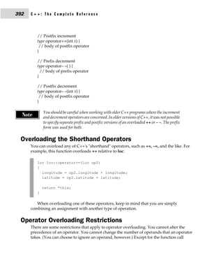392   C++: The Complete Reference



         // Postfix increment
         type operator++(int x) {
          // body of postfix operator
         }

         // Prefix decrement
         type operator– –( ) {
           // body of prefix operator
         }

         // Postfix decrement
         type operator– –(int x) {
          // body of postfix operator
         }

             You should be careful when working with older C++ programs where the increment
  Note       and decrement operators are concerned. In older versions of C++, it was not possible
             to specify separate prefix and postfix versions of an overloaded ++ or – –. The prefix
             form was used for both.

 Overloading the Shorthand Operators
      You can overload any of C++'s "shorthand" operators, such as +=, –=, and the like. For
      example, this function overloads += relative to loc:

         loc loc::operator+=(loc op2)
         {
           longitude = op2.longitude + longitude;
           latitude = op2.latitude + latitude;

             return *this;
         }

         When overloading one of these operators, keep in mind that you are simply
      combining an assignment with another type of operation.

 Operator Overloading Restrictions
      There are some restrictions that apply to operator overloading. You cannot alter the
      precedence of an operator. You cannot change the number of operands that an operator
      takes. (You can choose to ignore an operand, however.) Except for the function call
 