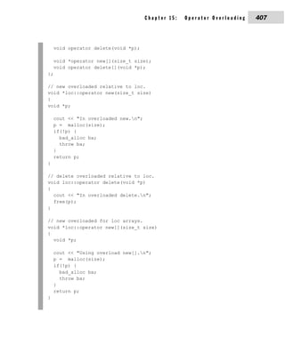 Chapter 15:   Operator Overloading   407



    void operator delete(void *p);

    void *operator new[](size_t size);
    void operator delete[](void *p);
};

// new overloaded relative to loc.
void *loc::operator new(size_t size)
{
void *p;

    cout << "In overloaded new.n";
    p = malloc(size);
    if(!p) {
      bad_alloc ba;
      throw ba;
    }
    return p;
}

// delete overloaded relative to loc.
void loc::operator delete(void *p)
{
  cout << "In overloaded delete.n";
  free(p);
}

// new overloaded for loc arrays.
void *loc::operator new[](size_t size)
{
  void *p;

    cout << "Using overload new[].n";
    p = malloc(size);
    if(!p) {
      bad_alloc ba;
      throw ba;
    }
    return p;
}
 