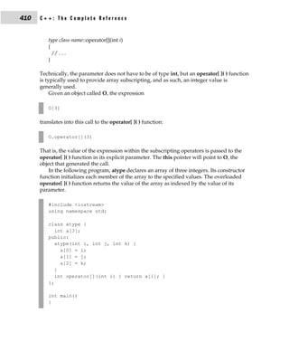 410   C++: The Complete Reference


          type class-name::operator[](int i)
          {
            // . . .
          }

      Technically, the parameter does not have to be of type int, but an operator[ ]( ) function
      is typically used to provide array subscripting, and as such, an integer value is
      generally used.
           Given an object called O, the expression

          O[3]

      translates into this call to the operator[ ]( ) function:

          O.operator[](3)

      That is, the value of the expression within the subscripting operators is passed to the
      operator[ ]( ) function in its explicit parameter. The this pointer will point to O, the
      object that generated the call.
          In the following program, atype declares an array of three integers. Its constructor
      function initializes each member of the array to the specified values. The overloaded
      operator[ ]( ) function returns the value of the array as indexed by the value of its
      parameter.

          #include <iostream>
          using namespace std;

          class atype {
             int a[3];
          public:
             atype(int i, int j, int k) {
               a[0] = i;
               a[1] = j;
               a[2] = k;
             }
             int operator[](int i) { return a[i]; }
          };

          int main()
          {
 