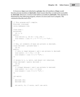 Chapter 16:       Inheritance     425


    If, however, base were inherited as private, then all members of base would
become private members of derived1, which means that they would not be accessible
by derived2. (However, i and j would still be accessible by derived1.) This situation is
illustrated by the following program, which is in error (and won't compile). The
comments describe each error:

   // This program won't compile.
   #include <iostream>
   using namespace std;

   class base {
   protected:
      int i, j;
   public:
      void set(int a, int b) { i=a; j=b; }
      void show() { cout << i << " " << j << "n"; }
   };

   // Now, all elements of base are private in derived1.
   class derived1 : private base {
      int k;
   public:
      // this is legal because i and j are private to derived1
      void setk() { k = i*j; } // OK
      void showk() { cout << k << "n"; }
   };

   // Access to i, j, set(), and show() not inherited.
   class derived2 : public derived1 {
      int m;
   public:
      // illegal because i and j are private to derived1
      void setm() { m = i-j; } // Error
      void showm() { cout << m << "n"; }
   };

   int main()
   {
     derived1 ob1;
     derived2 ob2;

      ob1.set(1, 2); // error, can't use set()
 