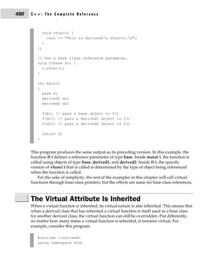 450   C++: The Complete Reference



             void vfunc() {
               cout << "This is derived2's vfunc().n";
             }
         };

         // Use a base class reference parameter.
         void f(base &r) {
           r.vfunc();
         }

         int main()
         {
           base b;
           derived1 d1;
           derived2 d2;

             f(b); // pass a base object to f()
             f(d1); // pass a derived1 object to f()
             f(d2); // pass a derived2 object to f()

             return 0;
         }


      This program produces the same output as its preceding version. In this example, the
      function f( ) defines a reference parameter of type base. Inside main( ), the function is
      called using objects of type base, derived1, and derived2. Inside f( ), the specific
      version of vfunc( ) that is called is determined by the type of object being referenced
      when the function is called.
          For the sake of simplicity, the rest of the examples in this chapter will call virtual
      functions through base-class pointers, but the effects are same for base-class references.



      The Virtual Attribute Is Inherited
      When a virtual function is inherited, its virtual nature is also inherited. This means that
      when a derived class that has inherited a virtual function is itself used as a base class
      for another derived class, the virtual function can still be overridden. Put differently,
      no matter how many times a virtual function is inherited, it remains virtual. For
      example, consider this program:

         #include <iostream>
         using namespace std;
 