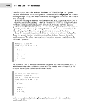 464   C++: The Complete Reference


      different types of data: ints, doubles, and chars. Because swapargs( ) is a generic
      function, the compiler automatically creates three versions of swapargs( ): one that will
      exchange integer values, one that will exchange floating-point values, and one that will
      swap characters.
          Here are some important terms related to templates. First, a generic function (that is,
      a function definition preceded by a template statement) is also called a template function.
      Both terms will be used interchangeably in this book. When the compiler creates a
      specific version of this function, it is said to have created a specialization. This is also called
      a generated function. The act of generating a function is referred to as instantiating it. Put
      differently, a generated function is a specific instance of a template function.
          Since C++ does not recognize end-of-line as a statement terminator, the template
      clause of a generic function definition does not have to be on the same line as the
      function's name. The following example shows another common way to format the
      swapargs( ) function.

          template <class X>
          void swapargs(X &a, X &b)
          {
            X temp;

              temp = a;
              a = b;
              b = temp;
          }

      If you use this form, it is important to understand that no other statements can occur
      between the template statement and the start of the generic function definition. For
      example, the fragment shown next will not compile.

          // This will not compile.
          template <class X>
          int i; // this is an error
          void swapargs(X &a, X &b)
          {
            X temp;

              temp = a;
              a = b;
              b = temp;
          }

      As the comments imply, the template specification must directly precede the
      function definition.
 
