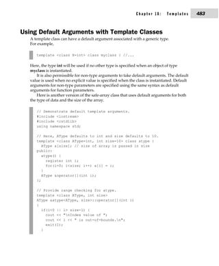 Chapter 18:      Templates       483


Using Default Arguments with Template Classes
   A template class can have a default argument associated with a generic type.
   For example,

      template <class X=int> class myclass { //...

   Here, the type int will be used if no other type is specified when an object of type
   myclass is instantiated.
       It is also permissible for non-type arguments to take default arguments. The default
   value is used when no explicit value is specified when the class is instantiated. Default
   arguments for non-type parameters are specified using the same syntax as default
   arguments for function parameters.
       Here is another version of the safe-array class that uses default arguments for both
   the type of data and the size of the array.

      // Demonstrate default template arguments.
      #include <iostream>
      #include <cstdlib>
      using namespace std;

      // Here, AType defaults to int and size defaults to 10.
      template <class AType=int, int size=10> class atype {
         AType a[size]; // size of array is passed in size
      public:
         atype() {
           register int i;
           for(i=0; i<size; i++) a[i] = i;
         }
         AType &operator[](int i);
      };

      // Provide range checking for atype.
      template <class AType, int size>
      AType &atype<AType, size>::operator[](int i)
      {
        if(i<0 || i> size-1) {
          cout << "nIndex value of ";
          cout << i << " is out-of-bounds.n";
          exit(1);
        }
 