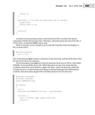 Chapter 21:      C++ File I/O       549


           return 1;
       }

       while(in) { // in will be false when eof is reached
         in.get(ch);
         if(in) cout << ch;
       }

       return 0;
   }


     As stated in the preceding section, when the end-of-file is reached, the stream
associated with the file becomes false. Therefore, when in reaches the end of the file, it
will be false, causing the while loop to stop.
     There is actually a more compact way to code the loop that reads and displays a
file, as shown here:

   while(in.get(ch))
     cout << ch;

This works because get( ) returns a reference to the stream in, and in will be false when
the end of the file is encountered.
    The next program uses put( ) to write all characters from zero to 255 to a file called
CHARS. As you probably know, the ASCII characters occupy only about half the
available values that can be held by a char. The other values are generally called the
extended character set and include such things as foreign language and mathematical
symbols. (Not all systems support the extended character set, but most do.)

   #include <iostream>
   #include <fstream>
   using namespace std;

   int main()
   {
     int i;
     ofstream out("CHARS", ios::out | ios::binary);

       if(!out) {
         cout << "Cannot open output file.n";
         return 1;
       }
 