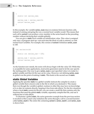 28   C++: The Complete Reference



        {
            static int series_num;

            series_num = series_num+23;
            return series_num;
        }


     In this example, the variable series_num stays in existence between function calls,
     instead of coming and going the way a normal local variable would. This means that
     each call to series( ) can produce a new member in the series based on the preceding
     number without declaring that variable globally.
         You can give a static local variable an initialization value. This value is assigned
     only once, at program start-up—not each time the block of code is entered, as with
     normal local variables. For example, this version of series( ) initializes series_num
     to 100:

        int series(void)
        {
          static int series_num = 100;

            series_num = series_num+23;
            return series_num;
        }

     As the function now stands, the series will always begin with the value 123. While this
     is acceptable for some applications, most series generators need to let the user specify
     the starting point. One way to give series_num a user-specified value is to make it a
     global variable and then let the user set its value. However, not defining series_num
     as global was the point of making it static. This leads to the second use of static.

     static Global Variables
     Applying the specifier static to a global variable instructs the compiler to create a
     global variable that is known only to the file in which you declared it. This means
     that even though the variable is global, routines in other files may have no knowledge
     of it or alter its contents directly, keeping it free from side effects. For the few situations
     where a local static cannot do the job, you can create a small file that contains only the
     functions that need the global static variable, separately compile that file, and use it
     without fear of side effects.
          To illustrate a global static, the series generator example from the previous section
     is recoded so that a seed value initializes the series through a call to a second function
     called series_start( ). The entire file containing series( ), series_start( ), and series_num
     is shown here:
 