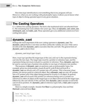 580   C++: The Complete Reference


         Run-time type identification is not something that every program will use.
      However, when you are working with polymorphic types, it allows you to know what
      type of object is being operated upon in any given situation.



      The Casting Operators
      C++ defines five casting operators. The first is the traditional-style cast inherited from
      C. The remaining four were added a few years ago. They are dynamic_cast, const_cast,
      reinterpret_cast, and static_cast. These operators give you additional control over how
      casting takes place.



      dynamic_cast
      Perhaps the most important of the new casting operators is dynamic_cast. The
      dynamic_cast performs a run-time cast that verifies the validity of a cast. If the cast is
      invalid at the time dynamic_cast is executed, then the cast fails. The general form of
      dynamic_cast is shown here:

         dynamic_cast<target-type> (expr)

      Here, target-type specifies the target type of the cast, and expr is the expression being
      cast into the new type. The target type must be a pointer or reference type, and the
      expression being cast must evaluate to a pointer or reference. Thus, dynamic_cast may
      be used to cast one type of pointer into another or one type of reference into another.
           The purpose of dynamic_cast is to perform casts on polymorphic types. For
      example, given two polymorphic classes B and D, with D derived from B, a
      dynamic_cast can always cast a D* pointer into a B* pointer. This is because a base
      pointer can always point to a derived object. But a dynamic_cast can cast a B* pointer
      into a D* pointer only if the object being pointed to actually is a D object. In general,
      dynamic_cast will succeed if the pointer (or reference) being cast is a pointer (or
      reference) to either an object of the target type or an object derived from the target type.
      Otherwise, the cast will fail. If the cast fails, then dynamic_cast evaluates to null if the
      cast involves pointers. If a dynamic_cast on reference types fails, a bad_cast exception
      is thrown.
           Here is a simple example. Assume that Base is a polymorphic class and that
      Derived is derived from Base.

         Base *bp, b_ob;
         Derived *dp, d_ob;

         bp = &d_ob; // base pointer points to Derived object
 