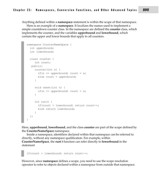 Chapter 23:      Namespaces, Conversion Functions, and Other Advanced Topics                 595


     Anything defined within a namespace statement is within the scope of that namespace.
        Here is an example of a namespace. It localizes the names used to implement a
     simple countdown counter class. In the namespace are defined the counter class, which
     implements the counter, and the variables upperbound and lowerbound, which
     contain the upper and lower bounds that apply to all counters.

        namespace CounterNameSpace {
          int upperbound;
          int lowerbound;

            class counter {
               int count;
             public:
               counter(int n) {
                 if(n <= upperbound) count = n;
                 else count = upperbound;
               }

                 void reset(int n) {
                   if(n <= upperbound) count = n;
                 }

                 int run() {
                   if(count > lowerbound) return count--;
                   else return lowerbound;
                 }
            };
        }

     Here, upperbound, lowerbound, and the class counter are part of the scope defined by
     the CounterNameSpace namespace.
         Inside a namespace, identifiers declared within that namespace can be referred to
     directly, without any namespace qualification. For example, within
     CounterNameSpace, the run( ) function can refer directly to lowerbound in the
     statement

        if(count > lowerbound) return count--;

     However, since namespace defines a scope, you need to use the scope resolution
     operator to refer to objects declared within a namespace from outside that namespace.
 