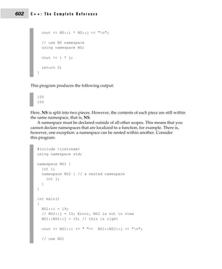 602   C++: The Complete Reference



             cout << NS::i * NS::j << "n";

             // use NS namespace
             using namespace NS;

             cout << i * j;

             return 0;
         }


      This program produces the following output:

         100
         100

      Here, NS is split into two pieces. However, the contents of each piece are still within
      the same namespace, that is, NS.
          A namespace must be declared outside of all other scopes. This means that you
      cannot declare namespaces that are localized to a function, for example. There is,
      however, one exception: a namespace can be nested within another. Consider
      this program:

         #include <iostream>
         using namespace std;

         namespace NS1 {
           int i;
           namespace NS2 { // a nested namespace
             int j;
           }
         }

         int main()
         {
           NS1::i = 19;
           // NS2::j = 10; Error, NS2 is not in view
           NS1::NS2::j = 10; // this is right

             cout << NS1::i << " "<<       NS1::NS2::j << "n";

             // use NS1
 