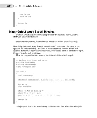 620   C++: The Complete Reference



                 ins >> ch;
                 cout << ch;
             }

             return 0;
         }



 Input/Output Array-Based Streams
      To create an array-based stream that can perform both input and output, use this
      strstream constructor function:

         strstream iostr(char *buf, streamsize size, openmode mode = ios::in | ios::out);

      Here, buf points to the string that will be used for I/O operations. The value of size
      specifies the size of the array. The value of mode determines how the stream iostr
      operates. For normal input/output operations, mode will be ios::in | ios::out. For input,
      the array must be null terminated.
          Here is a program that uses an array to perform both input and output.

         // Perform both input and output.
         #include <iostream>
         #include <strstream>
         using namespace std;

         int main()
         {
           char iostr[80];

             strstream strio(iostr, sizeof(iostr), ios::in | ios::out);

             int a, b;
             char str[80];

             strio << "10 20 testing ";
             strio >> a >> b >> str;
             cout << a << " " << b << " " << str << endl;

             return 0;
         }

         This program first writes 10 20 testing to the array and then reads it back in again.
 