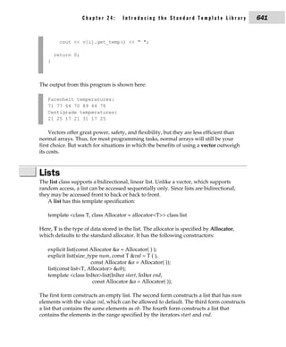 Chapter 24:       Introducing the Standard Template Library              641


         cout << v[i].get_temp() << " ";

       return 0;
   }



The output from this program is shown here:

   Farenheit temperatures:
   71 77 64 70 89 64 78
   Centigrade temperatures:
   21 25 17 21 31 17 25

     Vectors offer great power, safety, and flexibility, but they are less efficient than
normal arrays. Thus, for most programming tasks, normal arrays will still be your
first choice. But watch for situations in which the benefits of using a vector outweigh
its costs.



Lists
The list class supports a bidirectional, linear list. Unlike a vector, which supports
random access, a list can be accessed sequentially only. Since lists are bidirectional,
they may be accessed front to back or back to front.
   A list has this template specification:

   template <class T, class Allocator = allocator<T>> class list

Here, T is the type of data stored in the list. The allocator is specified by Allocator,
which defaults to the standard allocator. It has the following constructors:

   explicit list(const Allocator &a = Allocator( ) );
   explicit list(size_type num, const T &val = T ( ),
                        const Allocator &a = Allocator( ));
   list(const list<T, Allocator> &ob);
   template <class InIter>list(InIter start, InIter end,
                         const Allocator &a = Allocator( ));

The first form constructs an empty list. The second form constructs a list that has num
elements with the value val, which can be allowed to default. The third form constructs
a list that contains the same elements as ob. The fourth form constructs a list that
contains the elements in the range specified by the iterators start and end.
 