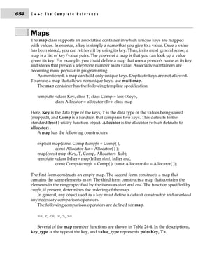 654   C++: The Complete Reference



      Maps
      The map class supports an associative container in which unique keys are mapped
      with values. In essence, a key is simply a name that you give to a value. Once a value
      has been stored, you can retrieve it by using its key. Thus, in its most general sense, a
      map is a list of key/value pairs. The power of a map is that you can look up a value
      given its key. For example, you could define a map that uses a person's name as its key
      and stores that person's telephone number as its value. Associative containers are
      becoming more popular in programming.
         As mentioned, a map can hold only unique keys. Duplicate keys are not allowed.
      To create a map that allows nonunique keys, use multimap.
         The map container has the following template specification:

         template <class Key, class T, class Comp = less<Key>,
                  class Allocator = allocator<T>> class map

      Here, Key is the data type of the keys, T is the data type of the values being stored
      (mapped), and Comp is a function that compares two keys. This defaults to the
      standard less( ) utility function object. Allocator is the allocator (which defaults to
      allocator) .
          A map has the following constructors:

         explicit map(const Comp &cmpfn = Comp( ),
                   const Allocator &a = Allocator( ) );
         map(const map<Key, T, Comp, Allocator> &ob);
         template <class InIter> map(InIter start, InIter end,
                   const Comp &cmpfn = Comp( ), const Allocator &a = Allocator( ));

      The first form constructs an empty map. The second form constructs a map that
      contains the same elements as ob. The third form constructs a map that contains the
      elements in the range specified by the iterators start and end. The function specified by
      cmpfn, if present, determines the ordering of the map.
         In general, any object used as a key must define a default constructor and overload
      any necessary comparison operators.
         The following comparison operators are defined for map.

         ==, <, <=, !=, >, >=

         Several of the map member functions are shown in Table 24-4. In the descriptions,
      key_type is the type of the key, and value_type represents pair<Key, T>.
 