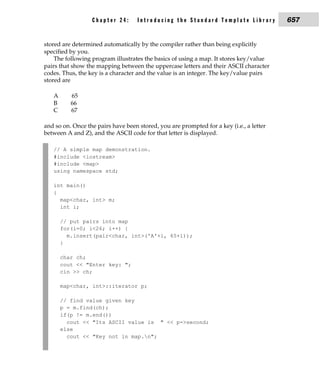 Chapter 24:       Introducing the Standard Template Library            657


stored are determined automatically by the compiler rather than being explicitly
specified by you.
    The following program illustrates the basics of using a map. It stores key/value
pairs that show the mapping between the uppercase letters and their ASCII character
codes. Thus, the key is a character and the value is an integer. The key/value pairs
stored are

   A      65
   B      66
   C      67

and so on. Once the pairs have been stored, you are prompted for a key (i.e., a letter
between A and Z), and the ASCII code for that letter is displayed.

   // A simple map demonstration.
   #include <iostream>
   #include <map>
   using namespace std;

   int main()
   {
     map<char, int> m;
     int i;

       // put pairs into map
       for(i=0; i<26; i++) {
         m.insert(pair<char, int>('A'+i, 65+i));
       }

       char ch;
       cout << "Enter key: ";
       cin >> ch;

       map<char, int>::iterator p;

       // find value given key
       p = m.find(ch);
       if(p != m.end())
         cout << "Its ASCII value is " << p->second;
       else
         cout << "Key not in map.n";
 