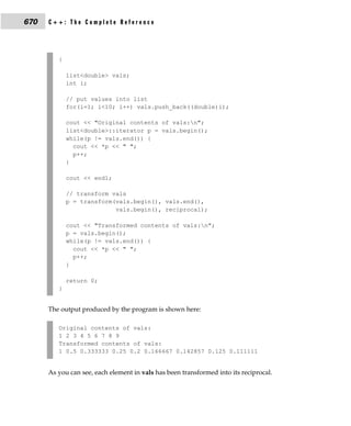 670   C++: The Complete Reference




         {

             list<double> vals;
             int i;

             // put values into list
             for(i=1; i<10; i++) vals.push_back((double)i);

             cout << "Original contents of vals:n";
             list<double>::iterator p = vals.begin();
             while(p != vals.end()) {
               cout << *p << " ";
               p++;
             }

             cout << endl;

             // transform vals
             p = transform(vals.begin(), vals.end(),
                           vals.begin(), reciprocal);

             cout << "Transformed contents of vals:n";
             p = vals.begin();
             while(p != vals.end()) {
               cout << *p << " ";
               p++;
             }

             return 0;
         }


      The output produced by the program is shown here:

         Original contents of vals:
         1 2 3 4 5 6 7 8 9
         Transformed contents of vals:
         1 0.5 0.333333 0.25 0.2 0.166667 0.142857 0.125 0.111111


      As you can see, each element in vals has been transformed into its reciprocal.
 