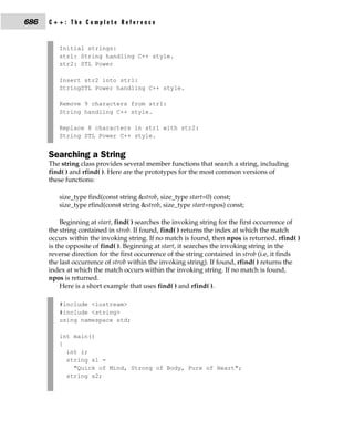 686   C++: The Complete Reference


         Initial strings:
         str1: String handling C++ style.
         str2: STL Power

         Insert str2 into str1:
         StringSTL Power handling C++ style.

         Remove 9 characters from str1:
         String handling C++ style.

         Replace 8 characters in str1 with str2:
         String STL Power C++ style.


      Searching a String
      The string class provides several member functions that search a string, including
      find( ) and rfind( ). Here are the prototypes for the most common versions of
      these functions:

         size_type find(const string &strob, size_type start=0) const;
         size_type rfind(const string &strob, size_type start=npos) const;

           Beginning at start, find( ) searches the invoking string for the first occurrence of
      the string contained in strob. If found, find( ) returns the index at which the match
      occurs within the invoking string. If no match is found, then npos is returned. rfind( )
      is the opposite of find( ). Beginning at start, it searches the invoking string in the
      reverse direction for the first occurrence of the string contained in strob (i.e, it finds
      the last occurrence of strob within the invoking string). If found, rfind( ) returns the
      index at which the match occurs within the invoking string. If no match is found,
      npos is returned.
           Here is a short example that uses find( ) and rfind( ).

         #include <iostream>
         #include <string>
         using namespace std;

         int main()
         {
           int i;
           string s1 =
             "Quick of Mind, Strong of Body, Pure of Heart";
           string s2;
 
