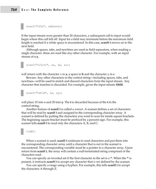 714   C++: The Complete Reference




         scanf("%20s", address);


      If the input stream were greater than 20 characters, a subsequent call to input would
      begin where this call left off. Input for a field may terminate before the maximum field
      length is reached if a white space is encountered. In this case, scanf( ) moves on to the
      next field.
           Although spaces, tabs, and newlines are used as field separators, when reading a
      single character, these are read like any other character. For example, with an input
      stream of x y,

         scanf("%c%c%c", &a, &b, &c);


      will return with the character x in a, a space in b and the character y in c.
          Beware: Any other characters in the control string—including spaces, tabs, and
      newlines—will be used to match and discard characters from the input stream. Any
      character that matches is discarded. For example, given the input stream 10t20,

         scanf("%dt%d", &x, &y);


      will place 10 into x and 20 into y. The t is discarded because of the t in the
      control string.
          Another feature of scanf( ) is called a scanset. A scanset defines a set of characters
      that will be read by scanf( ) and assigned to the corresponding character array. A
      scanset is defined by putting the characters you want to scan for inside square brackets.
      The beginning square bracket must be prefixed by a percent sign. For example, this
      scanset tells scanf( ) to read only the characters A, B, and C:

         %[ABC]


          When a scanset is used, scanf( ) continues to read characters and put them into
      the corresponding character array until a character that is not in the scanset is
      encountered. The corresponding variable must be a pointer to a character array. Upon
      return from scanf( ), the array will contain a null-terminated string comprised of the
      characters read.
          You can specify an inverted set if the first character in the set is a ^. When the ^ is
      present, it instructs scanf( ) to accept any character that is not defined by the scanset.
          You can specify a range using a hyphen. For example, this tells scanf( ) to accept
      the characters A through Z.
 