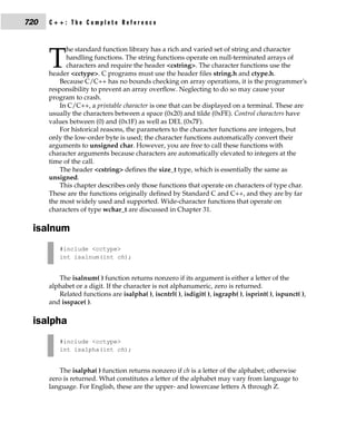 720   C++: The Complete Reference


            he standard function library has a rich and varied set of string and character

      T     handling functions. The string functions operate on null-terminated arrays of
            characters and require the header <cstring>. The character functions use the
      header <cctype>. C programs must use the header files string.h and ctype.h.
          Because C/C++ has no bounds checking on array operations, it is the programmer's
      responsibility to prevent an array overflow. Neglecting to do so may cause your
      program to crash.
          In C/C++, a printable character is one that can be displayed on a terminal. These are
      usually the characters between a space (0x20) and tilde (0xFE). Control characters have
      values between (0) and (0x1F) as well as DEL (0x7F).
          For historical reasons, the parameters to the character functions are integers, but
      only the low-order byte is used; the character functions automatically convert their
      arguments to unsigned char. However, you are free to call these functions with
      character arguments because characters are automatically elevated to integers at the
      time of the call.
          The header <cstring> defines the size_t type, which is essentially the same as
      unsigned.
          This chapter describes only those functions that operate on characters of type char.
      These are the functions originally defined by Standard C and C++, and they are by far
      the most widely used and supported. Wide-character functions that operate on
      characters of type wchar_t are discussed in Chapter 31.

 isalnum
         #include <cctype>
         int isalnum(int ch);


         The isalnum( ) function returns nonzero if its argument is either a letter of the
      alphabet or a digit. If the character is not alphanumeric, zero is returned.
         Related functions are isalpha( ), iscntrl( ), isdigit( ), isgraph( ), isprint( ), ispunct( ),
      and isspace( ).

 isalpha
         #include <cctype>
         int isalpha(int ch);


         The isalpha( ) function returns nonzero if ch is a letter of the alphabet; otherwise
      zero is returned. What constitutes a letter of the alphabet may vary from language to
      language. For English, these are the upper- and lowercase letters A through Z.
 