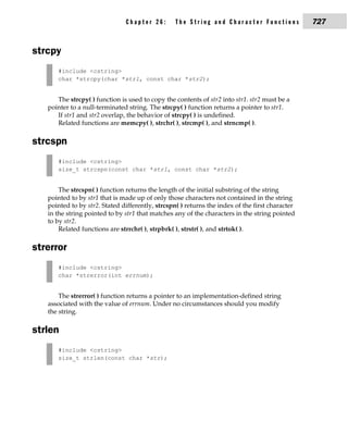 Chapter 26:        The String and Character Functions             727


strcpy
      #include <cstring>
      char *strcpy(char *str1, const char *str2);


      The strcpy( ) function is used to copy the contents of str2 into str1. str2 must be a
   pointer to a null-terminated string. The strcpy( ) function returns a pointer to str1.
      If str1 and str2 overlap, the behavior of strcpy( ) is undefined.
      Related functions are memcpy( ), strchr( ), strcmp( ), and strncmp( ).

strcspn
      #include <cstring>
      size_t strcspn(const char *str1, const char *str2);


       The strcspn( ) function returns the length of the initial substring of the string
   pointed to by str1 that is made up of only those characters not contained in the string
   pointed to by str2. Stated differently, strcspn( ) returns the index of the first character
   in the string pointed to by str1 that matches any of the characters in the string pointed
   to by str2.
       Related functions are strrchr( ), strpbrk( ), strstr( ), and strtok( ).

strerror
      #include <cstring>
      char *strerror(int errnum);


       The strerror( ) function returns a pointer to an implementation-defined string
   associated with the value of errnum. Under no circumstances should you modify
   the string.

strlen
      #include <cstring>
      size_t strlen(const char *str);
 