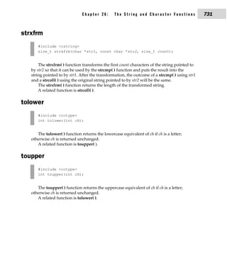 Chapter 26:       The String and Character Functions             731


strxfrm
      #include <cstring>
      size_t strxfrm(char *str1, const char *str2, size_t count);


       The strxfrm( ) function transforms the first count characters of the string pointed to
   by str2 so that it can be used by the strcmp( ) function and puts the result into the
   string pointed to by str1. After the transformation, the outcome of a strcmp( ) using str1
   and a strcoll( ) using the original string pointed to by str2 will be the same.
       The strxfrm( ) function returns the length of the transformed string.
       A related function is strcoll( ).

tolower
      #include <cctype>
      int tolower(int ch);


      The tolower( ) function returns the lowercase equivalent of ch if ch is a letter;
   otherwise ch is returned unchanged.
      A related function is toupper( ).

toupper
      #include <cctype>
      int toupper(int ch);


      The toupper( ) function returns the uppercase equivalent of ch if ch is a letter;
   otherwise ch is returned unchanged.
      A related function is tolower( ).
 