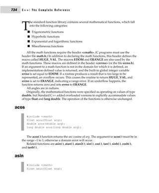 734   C++: The Complete Reference


            he standard function library contains several mathematical functions, which fall

      T     into the following categories:

          s Trigonometric functions
          s Hyperbolic functions
          s Exponential and logarithmic functions
          s Miscellaneous functions

          All the math functions require the header <cmath>. (C programs must use the
      header file math.h.) In addition to declaring the math functions, this header defines the
      macro called HUGE_VAL. The macros EDOM and ERANGE are also used by the
      math functions. These macros are defined in the header <cerrno> (or the file errno.h).
      If an argument to a math function is not in the domain for which it is defined, an
      implementation-defined value is returned, and the built-in global integer variable
      errno is set equal to EDOM. If a routine produces a result that is too large to be
      represented, an overflow occurs. This causes the routine to return HUGE_VAL, and
      errno is set to ERANGE, indicating a range error. If an underflow happens, the
      function returns zero and sets errno to ERANGE.
          All angles are in radians.
          Originally, the mathematical functions were specified as operating on values of type
      double, but Standard C++ added overloaded versions to explicitly accommodate values
      of type float and long double. The operation of the functions is otherwise unchanged.

 acos
         #include <cmath>
         float acos(float arg);
         double acos(double arg);
         long double acos(long double arg);


          The acos( ) function returns the arc cosine of arg. The argument to acos( ) must be in
      the range –1 to 1; otherwise a domain error will occur.
          Related functions are asin( ), atan( ), atan2( ), sin( ), cos( ), tan( ), sinh( ), cosh( ),
      and tanh( ).

 asin
         #include <cmath>
         float asin(float arg);
 