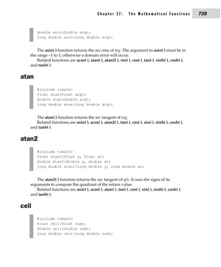 Chapter 27:        The Mathematical Functions            735


       double asin(double arg);
       long double asin(long double arg);


       The asin( ) function returns the arc sine of arg. The argument to asin( ) must be in
   the range –1 to 1; otherwise a domain error will occur.
       Related functions are acos( ), atan( ), atan2( ), sin( ), cos( ), tan( ), sinh( ), cosh( ),
   and tanh( ).

atan
       #include <cmath>
       float atan(float arg);
       double atan(double arg);
       long double atan(long double arg);


      The atan( ) function returns the arc tangent of arg.
      Related functions are asin( ), acos( ), atan2( ), tan( ), cos( ), sin( ), sinh( ), cosh( ),
   and tanh( ).

atan2
       #include <cmath>
       float atan2(float y, float x);
       double atan2(double y, double x);
       long double atan2(long double y, long double x);


      The atan2( ) function returns the arc tangent of y/x. It uses the signs of its
   arguments to compute the quadrant of the return value.
      Related functions are asin( ), acos( ), atan( ), tan( ), cos( ), sin( ), sinh( ), cosh( ),
   and tanh( ).

ceil
       #include <cmath>
       float ceil(float num);
       double ceil(double num);
       long double ceil(long double num);
 