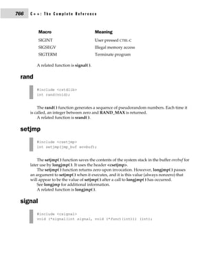 766   C++: The Complete Reference



          Macro                             Meaning
          SIGINT                            User pressed CTRL-C
          SIGSEGV                           Illegal memory access
          SIGTERM                           Terminate program

         A related function is signal( ).

 rand
         #include <cstdlib>
         int rand(void);


          The rand( ) function generates a sequence of pseudorandom numbers. Each time it
      is called, an integer between zero and RAND_MAX is returned.
          A related function is srand( ).

 setjmp
         #include <csetjmp>
         int setjmp(jmp_buf envbuf);


          The setjmp( ) function saves the contents of the system stack in the buffer envbuf for
      later use by longjmp( ). It uses the header <csetjmp>.
          The setjmp( ) function returns zero upon invocation. However, longjmp( ) passes
      an argument to setjmp( ) when it executes, and it is this value (always nonzero) that
      will appear to be the value of setjmp( ) after a call to longjmp( ) has occurred.
          See longjmp for additional information.
          A related function is longjmp( ).

 signal
         #include <csignal>
         void (*signal(int signal, void (*func)(int))) (int);
 