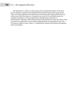 782   C++: The Complete Reference


          The Standard C++ library is quite large and an in-depth description of all of its
      classes, features, attributes, and implementation details is beyond the scope of this
      book. (A full description of the class library would easily fill a large book!) However,
      while most of the class library is for general use, some of it is intended mostly for
      compiler developers, or those programmers implementing extensions or
      enhancements. Therefore, this section describes only those parts of the class library that
      are used in an application. If you will be using the library for specialized work, you
      will need to acquire a copy of the C++ standard that contains the technical description
      of the class library.
 