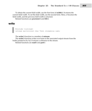 Chapter 32:      The Standard C++ I/O Classes          805


       To obtain the current field width, use the first form of width( ). It returns the
   current field width. To set the field width, use the second form. Here, w becomes the
   field width, and the previous field width is returned.
       Related functions are precision( ) and fill( ).

write
        #include <iostream>
        ostream &write(const char *buf, streamsize num);


      The write( ) function is a member of ostream.
      The write( ) function writes num bytes to the associated output stream from the
   buffer pointed to by buf. It returns a reference to the stream.
      Related functions are read( ) and put( ).
 