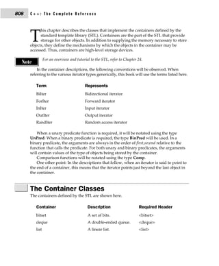 808   C++: The Complete Reference


            his chapter describes the classes that implement the containers defined by the

      T     standard template library (STL). Containers are the part of the STL that provide
            storage for other objects. In addition to supplying the memory necessary to store
      objects, they define the mechanisms by which the objects in the container may be
      accessed. Thus, containers are high-level storage devices.

                For an overview and tutorial to the STL, refer to Chapter 24.
  Note
          In the container descriptions, the following conventions will be observed. When
      referring to the various iterator types generically, this book will use the terms listed here.

         Term                            Represents
         BiIter                          Bidirectional iterator
         ForIter                         Forward iterator
         InIter                          Input iterator
         OutIter                         Output iterator
         RandIter                        Random access iterator

          When a unary predicate function is required, it will be notated using the type
      UnPred. When a binary predicate is required, the type BinPred will be used. In a
      binary predicate, the arguments are always in the order of first,second relative to the
      function that calls the predicate. For both unary and binary predicates, the arguments
      will contain values of the type of objects being stored by the container.
          Comparison functions will be notated using the type Comp.
          One other point: In the descriptions that follow, when an iterator is said to point to
      the end of a container, this means that the iterator points just beyond the last object in
      the container.



      The Container Classes
      The containers defined by the STL are shown here.

         Container                         Description                    Required Header
         bitset                            A set of bits.                 <bitset>
         deque                             A double-ended queue.          <deque>
         list                              A linear list.                 <list>
 