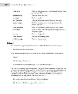 810   C++: The Complete Reference



         value_type                     The type of a value stored in a container. (Same as the
                                        generic type T.)
         allocator_type                 The type of the allocator.
         key_type                       The type of a key.
         key_compare                    The type of a function that compares two keys.
         mapped_type                    The type of value stored in a map. (Same as the
                                        generic type T.)
         value_compare                  The type of a function that compares two values.
         value_type                     The type of the values being operated upon. (Same as
                                        the generic type T.)
         pointer                        The type of a pointer.
         const_pointer                  The type of a const pointer.
         container_type                 The type of a container.


 bitset
      The bitset class supports operations on a set of bits. Its template specification is

         template <size_t N> class bitset;

      Here, N specifies the length of the bitset, in bits. It has the following constructors:

         bitset( );

         bitset(unsigned long bits);

         explicit bitset(const string &s, size_t i = 0, size_t num = npos);

      The first form constructs an empty bitset. The second form constructs a bitset that has
      its bits set according to those specified in bits. The third form constructs a bitset using
      the string s, beginning at i. The string must contain only 1's and 0's. Only num or
      s.size( )-i values are used, whichever is less. The constant npos is a value that is
      sufficiently large to describe the maximum length of s.

         The output operators << and >> are defined for bitset.

         bitset contains the following member functions.
 