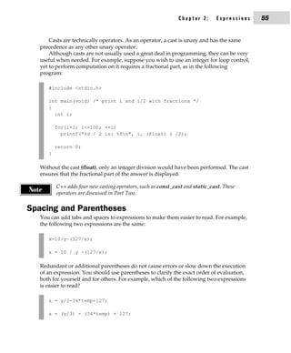 Chapter 2:       Expressions   55


       Casts are technically operators. As an operator, a cast is unary and has the same
   precedence as any other unary operator.
       Although casts are not usually used a great deal in programming, they can be very
   useful when needed. For example, suppose you wish to use an integer for loop control,
   yet to perform computation on it requires a fractional part, as in the following
   program:

       #include <stdio.h>

       int main(void) /* print i and i/2 with fractions */
       {
         int i;

           for(i=1; i<=100; ++i)
             printf("%d / 2 is: %fn", i, (float) i /2);

           return 0;
       }

   Without the cast (float), only an integer division would have been performed. The cast
   ensures that the fractional part of the answer is displayed.

           C++ adds four new casting operators, such as const_cast and static_cast. These
Note       operators are discussed in Part Two.

Spacing and Parentheses
   You can add tabs and spaces to expressions to make them easier to read. For example,
   the following two expressions are the same:

       x=10/y~(127/x);

       x = 10 / y ~(127/x);

   Redundant or additional parentheses do not cause errors or slow down the execution
   of an expression. You should use parentheses to clarify the exact order of evaluation,
   both for yourself and for others. For example, which of the following two expressions
   is easier to read?

       x = y/3-34*temp+127;

       x = (y/3) - (34*temp) + 127;
 