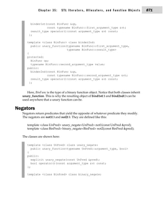 Chapter 35:       STL Iterators, Allocators, and Function Objects                871


        binder1st(const BinFunc &op,
                  const typename BinFunc::first_argument_type &v);
        result_type operator()(const argument_type &v) const;
       };

     template <class BinFunc> class binder2nd:
        public unary_function(typename BinFunc::first_argument_type,
                              typename BinFunc::result_type>
     {
     protected:
        BinFunc op;
        typename BinFunc::second_argument_type value;
     public:
        binder2nd(const BinFunc &op,
                  const typename BinFunc::second_argument_type &v);
        result_type operator()(const argument_type &v) const;
       };


     Here, BinFunc is the type of a binary function object. Notice that both classes inherit
  unary_function. This is why the resulting object of bind1st( ) and bind2nd( ) can be
  used anywhere that a unary function can be.

Negators
  Negators return predicates that yield the opposite of whatever predicate they modify.
  The negators are not1( ) and not2( ). They are defined like this:

     template <class UnPred> unary_negate<UnPred> not1(const UnPred &pred);
     template <class BinPred> binary_negate<BinPred> not2(const BinPred &pred);

  The classes are shown here:

     template <class UnPred> class unary_negate:
        public unary_function<typename UnPred::argument_type, bool>
     {
     public:
        explicit unary_negate(const UnPred &pred);
        bool operator()(const argument_type &v) const;
     };

     template <class BinPred> class binary_negate:
 