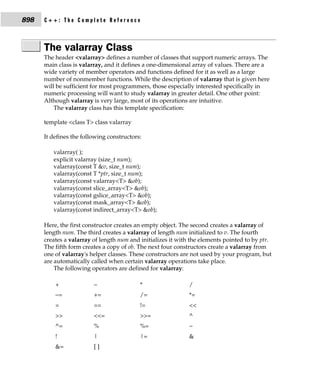 898   C++: The Complete Reference



      The valarray Class
      The header <valarray> defines a number of classes that support numeric arrays. The
      main class is valarray, and it defines a one-dimensional array of values. There are a
      wide variety of member operators and functions defined for it as well as a large
      number of nonmember functions. While the description of valarray that is given here
      will be sufficient for most programmers, those especially interested specifically in
      numeric processing will want to study valarray in greater detail. One other point:
      Although valarray is very large, most of its operations are intuitive.
          The valarray class has this template specification:

      template <class T> class valarray

      It defines the following constructors:

         valarray( );
         explicit valarray (size_t num);
         valarray(const T &v, size_t num);
         valarray(const T *ptr, size_t num);
         valarray(const valarray<T> &ob);
         valarray(const slice_array<T> &ob);
         valarray(const gslice_array<T> &ob);
         valarray(const mask_array<T> &ob);
         valarray(const indirect_array<T> &ob);

      Here, the first constructor creates an empty object. The second creates a valarray of
      length num. The third creates a valarray of length num initialized to v. The fourth
      creates a valarray of length num and initializes it with the elements pointed to by ptr.
      The fifth form creates a copy of ob. The next four constructors create a valarray from
      one of valarray's helper classes. These constructors are not used by your program, but
      are automatically called when certain valarray operations take place.
          The following operators are defined for valarray:

          +              −                 *                  /
          −=             +=                /=                 *=
          =              ==                !=                 <<
          >>             <<=               >>=                ^
          ^=             %                 %=                 ~
          !              |                 |=                 &
          &=             []
 
