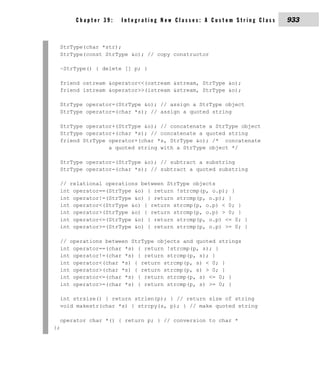 Chapter 39:    Integrating New Classes: A Custom String Class   933


  StrType(char *str);
  StrType(const StrType &o); // copy constructor

  ~StrType() { delete [] p; }

  friend ostream &operator<<(ostream &stream, StrType &o);
  friend istream &operator>>(istream &stream, StrType &o);

  StrType operator=(StrType &o); // assign a StrType object
  StrType operator=(char *s); // assign a quoted string

  StrType operator+(StrType &o); // concatenate a StrType object
  StrType operator+(char *s); // concatenate a quoted string
  friend StrType operator+(char *s, StrType &o); /* concatenate
                 a quoted string with a StrType object */

  StrType operator-(StrType &o); // subtract a substring
  StrType operator-(char *s); // subtract a quoted substring

  // relational operations between StrType objects
  int operator==(StrType &o) { return !strcmp(p, o.p); }
  int operator!=(StrType &o) { return strcmp(p, o.p); }
  int operator<(StrType &o) { return strcmp(p, o.p) < 0; }
  int operator>(StrType &o) { return strcmp(p, o.p) > 0; }
  int operator<=(StrType &o) { return strcmp(p, o.p) <= 0; }
  int operator>=(StrType &o) { return strcmp(p, o.p) >= 0; }

  // operations between StrType objects and quoted strings
  int operator==(char *s) { return !strcmp(p, s); }
  int operator!=(char *s) { return strcmp(p, s); }
  int operator<(char *s) { return strcmp(p, s) < 0; }
  int operator>(char *s) { return strcmp(p, s) > 0; }
  int operator<=(char *s) { return strcmp(p, s) <= 0; }
  int operator>=(char *s) { return strcmp(p, s) >= 0; }

  int strsize() { return strlen(p); } // return size of string
  void makestr(char *s) { strcpy(s, p); } // make quoted string

  operator char *() { return p; } // conversion to char *
};
 