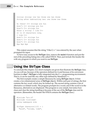 954   C++: The Complete Reference




         Initial string: one two three one two three
         String after subtracting two: one three one three

         Hi there! C++ strings are fun
         Aren't C++ strings are fun
         Aren't C++ strings fun
         Enter a string: I like C++
         s1 is 10 characters long.
         I like C++
         Aren't C++ strings fun
         Aren't C++ strings fun
         Aren't C++ strings fun
         Bye Bye Bye


          This output assumes that the string "I like C++" was entered by the user when
      prompted for input.
          To have easy access to the StrType class, remove the main( ) function and put the
      rest of the preceding listing into a file called STR.H. Then, just include this header file
      with any program in which you want to use StrType.



      Using the StrType Class
      To conclude this chapter, two short examples are given that illustrate the StrType class.
      As you will see, because of the operators defined for it and because of its conversion
      function to char *, StrType is fully integrated into the C++ programming environment.
      That is, it can be used like any other type defined by Standard C++.
          The first example creates a simple thesaurus by using StrType objects. It first
      creates a two-dimensional array of StrType objects. Within each pair of strings, the first
      contains the key word, which may be looked up. The second string contains a list of
      alternative or related words. The program prompts for a word, and if the word is in the
      thesaurus, alternatives are displayed. This program is very simple, but notice how
      clean and clear the string handling is because of the use of the StrType class and its
      operators. (Remember, the header file STR.H contains the StrType class.)

         #include "str.h"
         #include <iostream>
         using namespace std;

         StrType thesaurus[][2] = {
           "book", "volume, tome",
 