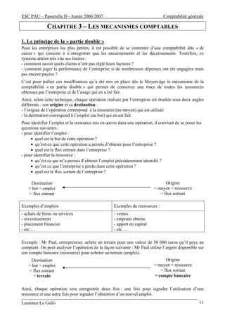 ESC PAU – Passerelle II - Année 2006/2007                                      Comptabilité générale

              CHAPITRE 3 – LES MECANISMES COMPTABLES

1. Le principe de la « partie double »
Pour les entreprises les plus petites, il est possible de se contenter d’une comptabilité dite « de
caisse » qui consiste à n’enregistrer que les encaissements et les décaissements. Toutefois, ce
système atteint très vite ses limites :
- comment savoir quels clients n’ont pas réglé leurs factures ?
- comment juger la performance de l’entreprise si de nombreuses dépenses ont été engagées mais
pas encore payées ?
C’est pour pallier ces insuffisances qu’a été mis en place dès le Moyen-âge le mécanisme de la
comptabilité « en partie double » qui permet de conserver une trace de toutes les ressources
obtenues par l’entreprise et de l’usage qui en a été fait.
Ainsi, selon cette technique, chaque opération réalisée par l’entreprise est étudiée sous deux angles
différents : son origine et sa destination :
- l’origine de l’opération correspond à la ressource (au moyen) qui est utilisée
- la destination correspond à l’emploi (au but) qui en est fait.
Pour identifier l’emploi et la ressource mis en œuvre dans une opération, il convient de se poser les
questions suivantes :
- pour identifier l’emploi :
     • quel est le but de cette opération ?
     • qu’est-ce que cette opération a permis d’obtenir pour l’entreprise ?
     • quel est le flux entrant dans l’entreprise ?
- pour identifier la ressource :
     • qu’est ce qui m’a permis d’obtenir l’emploi précédemment identifié ?
     • qu’est ce que l’entreprise a perdu dans cette opération ?
     • quel est le flux sortant de l’entreprise ?

    Destination                                                                 Origine
   = but = emploi                                                         = moyen = ressource
   = flux entrant                                                            = flux sortant

Exemples d’emplois                                 Exemples de ressources :
- achats de biens ou services                      - ventes
- investissement                                   - emprunt obtenu
- placement financier                              - apport en capital
- etc …                                            - etc …

Exemple : Mr Paul, entrepreneur, achète un terrain pour une valeur de 50 000 euros qu’il paye au
comptant. On peut analyser l’opération de la façon suivante : Mr Paul utilise l’argent disponible sur
son compte bancaire (ressource) pour acheter un terrain (emploi).
    Destination                                                                 Origine
   = but = emploi                                                         = moyen = ressource
   = flux entrant                                                            = flux sortant
     = terrain                                                            = compte bancaire

Ainsi, chaque opération sera enregistrée deux fois : une fois pour signaler l’utilisation d’une
ressource et une autre fois pour signaler l’obtention d’un nouvel emploi.
Laurence Le Gallo                                                                                  11
 