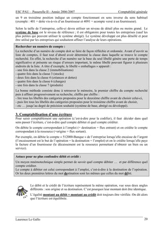 ESC PAU – Passerelle II - Année 2006/2007                                       Comptabilité générale
un 9 en troisième position indique un compte fonctionnant en sens inverse du sens habituel
(exemple : 401 = dette vis-à-vis d’un fournisseur et 4091 = acompte versé à un fournisseur).

Selon la taille de l’entreprise, celle-ci devra utiliser un niveau de détail plus ou moins grand. Le
système de base est le niveau de référence ; il est obligatoire pour toutes les entreprises (sauf les
plus petites qui peuvent utiliser le système abrégé). Le système développé est plus détaillé et peut
être utilisé par les entreprises qui souhaitent affiner l’analyse de leurs opérations.

Rechercher un numéro de compte :
La recherche d’un numéro de compte doit se faire de façon réfléchie et ordonnée. Avant d’ouvrir sa
liste de comptes, il faut tout d’abord avoir déterminé la classe dans laquelle se trouve le compte
recherché. En effet, la recherche d’un numéro sur la base du seul libellé génère une perte de temps
significative et présente un risque d’erreurs important, le même libellé pouvant figurer à plusieurs
endroits de la liste. A titre d’exemple, le libellé « emballages » apparaît :
- une fois dans la classe 2 (immobilisations)
- quatre fois dans la classe 3 (stocks)
- deux fois dans la classe 4 (créances et dettes)
- quatre fois dans la classe 6 (charges)
- une fois dans la classe 7 (produits)
La bonne méthode consiste donc à retrouver le mémoire, le premier chiffre du compte recherché
puis à affiner progressivement sa recherche, chiffre par chiffre :
- lire tous les libellés des catégories proposées pour le deuxième chiffre avant de choisir celui-ci,
- puis lire tous les libellés des catégories proposées pour le troisième chiffre avant de choisir,
- etc … jusqu’au degré de précision souhaité (système de base, abrégé ou développé).

3. Comptabilisation d’une écriture
Pour saisir comptablement une opération (c’est-à-dire pour la codifier), il faut décider dans quel
sens passer l’écriture, c’est-à-dire quel compte débiter et quel compte créditer.
On débite le compte correspondant à l’emploi (= destination = flux entrant) et on crédite le compte
correspondant à la ressource (=origine = flux sortant).
Par exemple, on débite le compte « 512000-Banque » de l’entreprise lorsqu’elle encaisse de l’argent
(l’encaissement est le but de l’opération = la destination = l’emploi) et on le crédite lorsqu’elle paye
la facture d’un fournisseur (le décaissement est la ressource permettant d’obtenir un bien ou un
service).

Astuce pour ne plus confondre débit et crédit :
Un moyen mnémotechnique simple permet de savoir quel compte débiter … et par différence quel
compte créditer.
Le compte à débiter est celui correspondant à l’emploi, c’est-à-dire à la destination de l’opération.
Or les deux premières lettres du mot destination sont les mêmes que celles du mot débit.


           Le débit et le crédit de l’écriture représentent la même opération, vue sous deux angles
           différents : son origine et sa destination. C’est pourquoi leur montant doit être identique.
           L’égalité montant au débit = montant au crédit doit toujours être vérifiée. On dit alors
           que l’écriture est équilibrée.




Laurence Le Gallo                                                                                    20
 