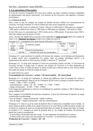 ESC PAU – Passerelle II - Année 2006/2007                                       Comptabilité générale
2. Les opérations d’inventaire
A la fin de l’exercice comptable, Mr Lucas devra établir son bilan. Certaines écritures comptables
de régularisation sont encore nécessaires. Ces écritures de fin d’exercice, sont appelées « écritures
d’inventaire ».
2.1. Variation de stock
Nous avons vu que les charges du compte de résultat devaient refléter les consommations de
l’exercice. Or jusqu’à présent, ce sont les achats que nous avons enregistrés en charges.
Dans le cas de Mr Lucas, les achats de T-shirts s’élèvent à 2 000 unités (1 000 unités au comptant +
1 000 unités à crédit) et les ventes à 1 500 unités (1 000 unités au comptant + 500 unités à crédit).
En fait, Mr Lucas n’a consommé que 1 500 T-shirts sur les 2 000 achetés. Il faut donc retirer 500 T-
shirts des charges pour les porter à l’actif.
Ainsi, l’écriture de régularisation consiste à faire apparaître le stock à l’actif (débit d’un compte de
classe 3) et à diminuer les charges (crédit d’un compte de classe 6).
Exemple n°12 : constatation d’un stock final de 500 unités à 5 € pièce :
    n°           n°                                                    Montant Montant
                         Libellé du compte
  compte      compte                                                     débit        crédit
   débit       crédit
  370000                 Stock de marchandises                             2 500
              603700          Variation du stock de marchandises                         2 500
Remarque n°1 : pour améliorer le contrôle et la lecture des comptes, on ne diminue pas directement
le compte utilisé pour comptabiliser les achats, mais un compte spécifique réservé à la
régularisation des stocks en fin d’exercice (chiffre 3 inséré en 3ème position).
Remarque n°2 : le stock ainsi transféré à l’actif sera consommé l’année suivante. A l’ouverture de
l’exercice suivant, il faudra donc le rajouter aux charges de l’exercice et le faire disparaître de
l’actif. Pour ce faire, il suffira de passer la même écriture que ci-dessus mais en sens inverse (débit
du compte de charge et crédit du compte de stock).
En année pleine on a ainsi :
Consommation de l’exercice = achats + SI (stock initial) – SF (stock final)
Remarque n°3 : la marge de l’entreprise se calcule par différence entre le montant des ventes et
celui des consommations. Dans le cas de l’entreprise de Mr Lucas, la marge se calcule comme suit :
- ventes : 7 000 + 3 500 = 10 500 €
- consommations = achats + SI - SF = 10 000 + 0 – 2 500 = 7 500 €
- marge commerciale = 10 500 – 7 500 = 3 000 €.
Cette marge peut également se retrouver en multipliant les quantités vendues (1 500 T-shirts) par la
marge unitaire (2 €).
Pour comparer la profitabilité de plusieurs entreprises, il peut être intéressant d’exprimer la marge
commerciale en pourcentage :
- taux de marque = marge commerciale / chiffre d’affaires
- taux de marge = marge commerciale / coût des consommations
Remarque n°4 : dans le cas d’un stock de produits finis le mécanisme comptable reste le même : le
stock initial est porté au débit d’un compte d’activité et le stock final au crédit du même compte. En
revanche, la variation de stock ne sera pas présentée dans un compte de charge mais dans un compte
de produit (« 713. Variation de stock de produits finis »). Au compte de résultat, elle permet de
passer des ventes à la production :
- le stock final a été produit mais pas vendu : il vient augmenter les produits de l’exercice
- le stock initial a été vendu mais pas produit sur l’exercice : il vient diminuer les produits.
Production de l’exercice = ventes + SF - SI

Laurence Le Gallo                                                                                    25
 