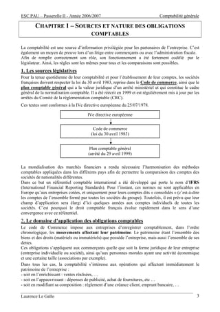 ESC PAU – Passerelle II - Année 2006/2007                                       Comptabilité générale

        CHAPITRE 1 – SOURCES ET NATURE DES OBLIGATIONS
                                        COMPTABLES

La comptabilité est une source d’information privilégiée pour les partenaires de l’entreprise. C’est
également un moyen de preuve lors d’un litige entre commerçants ou avec l’administration fiscale.
Afin de remplir correctement son rôle, son fonctionnement a été fortement codifié par le
législateur. Ainsi, les règles sont les mêmes pour tous et les comparaisons sont possibles.
1. Les sources législatives
Pour la tenue quotidienne de leur comptabilité et pour l’établissement de leur comptes, les sociétés
françaises doivent respecter la loi du 30 avril 1983, reprise dans le Code de commerce, ainsi que le
plan comptable général qui a la valeur juridique d’un arrêté ministériel et qui constitue le cadre
général de la normalisation comptable. Il a été réécrit en 1999 et est régulièrement mis à jour par les
arrêtés du Comité de la réglementation comptable (CRC).
Ces textes sont conformes à la IVe directive européenne du 25/07/1978.

                                      IVe directive européenne


                                         Code de commerce
                                        (loi du 30 avril 1983)


                                       Plan comptable général
                                      (arrêté du 29 avril 1999)

La mondialisation des marchés financiers a rendu nécessaire l’harmonisation des méthodes
comptables appliquées dans les différents pays afin de permettre la comparaison des comptes des
sociétés de nationalités différentes.
Dans ce but un référentiel comptable international a été développé qui porte le nom d’IFRS
(International Financial Reporting Standards). Pour l’instant, ces normes ne sont applicables en
Europe qu’aux entreprises cotées, et uniquement pour leurs comptes dits « consolidés » (c’est-à-dire
les comptes de l’ensemble formé par toutes les sociétés du groupe). Toutefois, il est prévu que leur
champ d’application sera élargi d’ici quelques années aux comptes individuels de toutes les
sociétés. C’est pourquoi le droit comptable français évolue rapidement dans le sens d’une
convergence avec ce référentiel.
2. Le domaine d’application des obligations comptables
Le code de Commerce impose aux entreprises d’enregistrer comptablement, dans l’ordre
chronologique, les mouvements affectant leur patrimoine. Le patrimoine étant l’ensemble des
biens et des droits (matériels ou immatériels) que possède l’entreprise, mais aussi l’ensemble de ses
dettes.
Ces obligations s’appliquent aux commerçants quelle que soit la forme juridique de leur entreprise
(entreprise individuelle ou société), ainsi qu’aux personnes morales ayant une activité économique
et une certaine taille (associations par exemple).
Dans tous les cas, la comptabilité s’intéresse aux opérations qui affectent immédiatement le
patrimoine de l’entreprise :
- soit en l’enrichissant : ventes réalisées, …
- soit en l’appauvrissant : dépenses de publicité, achat de fournitures, etc …
- soit en modifiant sa composition : règlement d’une créance client, emprunt bancaire, …

Laurence Le Gallo                                                                                    3
 